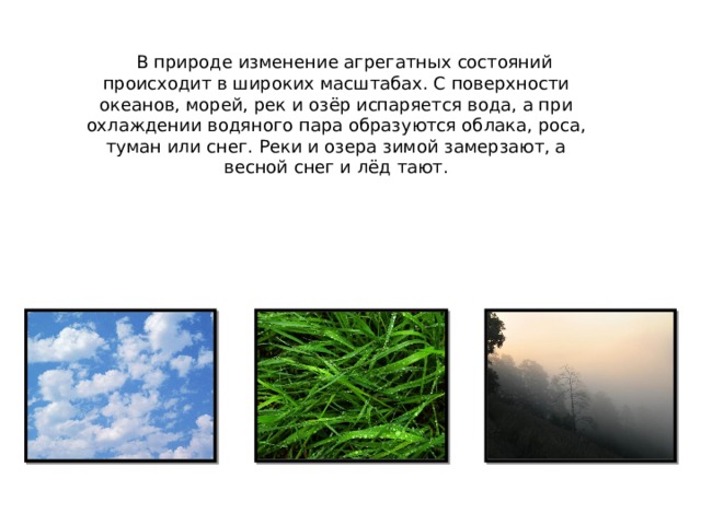  В природе изменение агрегатных состояний происходит в широких масштабах. С поверхности океанов, морей, рек и озёр испаряется вода, а при охлаждении водяного пара образуются облака, роса, туман или снег. Реки и озера зимой замерзают, а весной снег и лёд тают. 