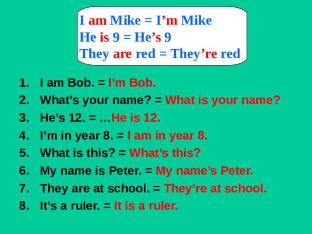 I  am  Mike =  I ’m  Mike He is  9 =  He ’s  9 They  are  red =  They ’re  red  I am Bob. = I’m Bob. What’s your name? = What is your name? He’s 12. = … He is 12. I’m in year 8. = I am in year 8. What is this? = What’s this? My name is Peter. = My name’s Peter. They are at school. = They’re at school. It’s a ruler. = It is a ruler.  