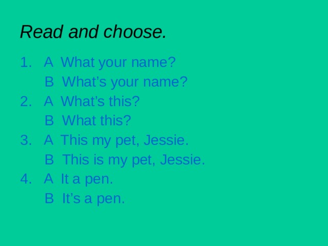 Read and choose. 1. A What your name?  B What’s your name? 2. A What’s this?  B What this? 3. A This my pet, Jessie.  B This is my pet, Jessie. 4. A It a pen.  B It’s a pen. 