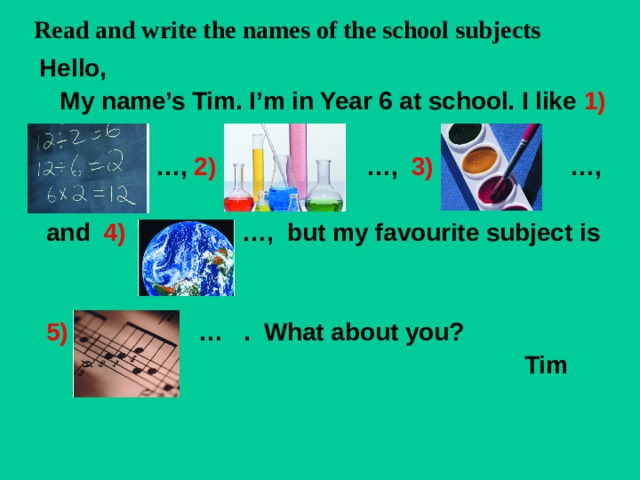Read and write the names of the school subjects  Hello,  My name’s Tim. I’m in Year 6 at school. I like 1)   … , 2) …, 3) …,   and 4) …, but my favourite subject is    5) … . What about you?  Tim  
