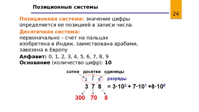 Позиционные системы 11 Позиционная система: значение цифры определяется ее позицией в записи числа. Десятичная система:  первоначально – счет на пальцах  изобретена в Индии, заимствована арабами, завезена в Европу Алфавит: 0, 1, 2, 3, 4, 5, 6, 7, 8, 9  Основание (количество цифр): 10 11 