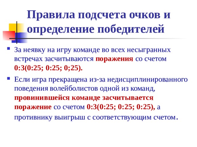 Правила подсчета очков и  определение победителей За неявку на игру команде во всех несыгранных встречах засчитываются поражения со счетом 0:3(0:25; 0:25; 0;25). Если игра прекращена из-за недисциплинированного поведения волейболистов одной из команд, провинившейся команде засчитывается поражение со счетом 0:3(0:25; 0:25; 0:25), а противнику выигрыш с соответствующим счетом . 