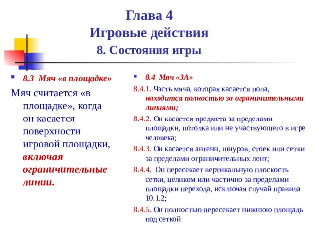  Глава 4  Игровые действия   8. Состояния игры 8.4 Мяч «ЗА» 8.4.1. Часть мяча, которая касается пола, находится полностью за ограничительными линиями; 8.4.2. Он касается предмета за пределами площадки, потолка или не участвующего в игре человека; 8.4.3. Он касается антенн, шнуров, стоек или сетки за пределами ограничительных лент; 8.4.4. Он пересекает вертикальную плоскость сетки, целиком или частично за пределами площадки перехода, исключая случай правила 10.1.2; 8.4.5. Он полностью пересекает нижнюю площадь под сеткой 8.3 Мяч «в площадке» Мяч считается «в площадке», когда он касается поверхности игровой площадки, включая ограничительные линии. 