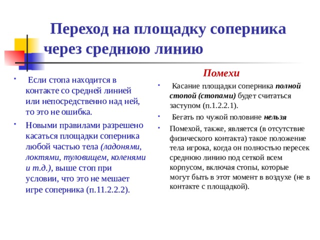  Переход на площадку соперника через среднюю линию  Помехи  Касание площадки соперника полной стопой (стопами) будет считаться заступом (п.1.2.2.1).  Бегать по чужой половине нельзя  Помехой, также, является (в отсутствие физического контакта) такое положение тела игрока, когда он полностью пересек среднюю линию под сеткой всем корпусом, включая стопы, которые могут быть в этот момент в воздухе (не в контакте с площадкой).  Если стопа находится в контакте со средней линией или непосредственно над ней, то это не ошибка. Новыми правилами разрешено касаться площадки соперника любой частью тела  (ладонями, локтями, туловищем, коленями и т.д.) ,  выше стоп при условии, что это не мешает игре соперника  (п.11.2.2.2). 