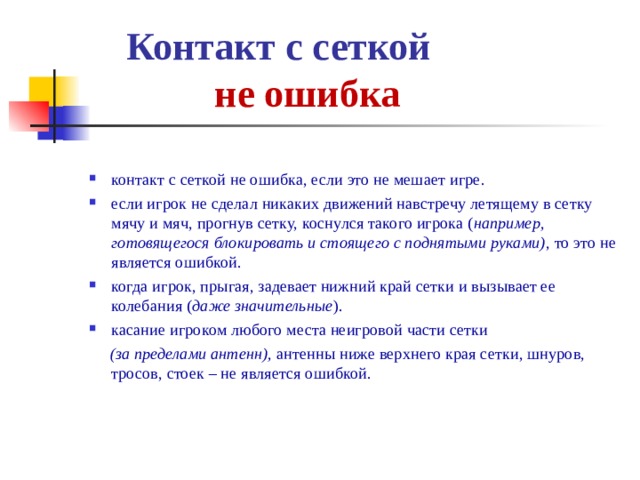  Контакт с сеткой   не ошибка контакт с сеткой не ошибка, если это не мешает игре. если игрок не сделал никаких движений навстречу летящему в сетку мячу и мяч, прогнув сетку, коснулся такого игрока ( например, готовящегося блокировать и стоящего с поднятыми руками) , то это не является ошибкой. когда игрок, прыгая, задевает нижний край сетки и вызывает ее колебания ( даже значительные ). касание игроком любого места неигровой части сетки  (за пределами антенн), антенны ниже верхнего края сетки, шнуров, тросов, стоек – не является ошибкой. 