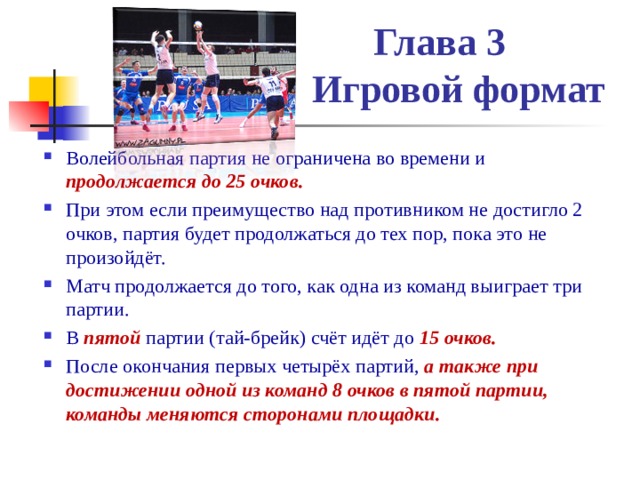  Глава 3  Игровой формат Волейбольная партия не ограничена во времени и продолжается до 25 очков. При этом если преимущество над противником не достигло 2 очков, партия будет продолжаться до тех пор, пока это не произойдёт. Матч продолжается до того, как одна из команд выиграет три партии. В  пятой  партии (тай-брейк) счёт идёт до 15 очков. После окончания первых четырёх партий, а также при достижении одной из команд 8 очков в пятой партии, команды меняются сторонами площадки. 