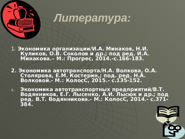 Литература: 1. Экономика организации/И.А. Минаков, Н.И. Куликов, О.В. Соколов и др.; под ред. И.А. Минакова.– М.: Прогрес, 2014.-с.166-183.  2. Экономика автотранспорта/Н.А. Волкова, О.А. Столярова, Е.М. Костерин,; под. ред. Н.А. Волковой.- М.: КолосС, 2015.- с.135-152.  Экономика автотранспортных предприятий/В.Т. Водянников, Е.Г. Лысенко, А.И. Лысюк и др.; под ред. В.Т. Водянникова.- М.: КолосС, 2014.- с.371-384.  