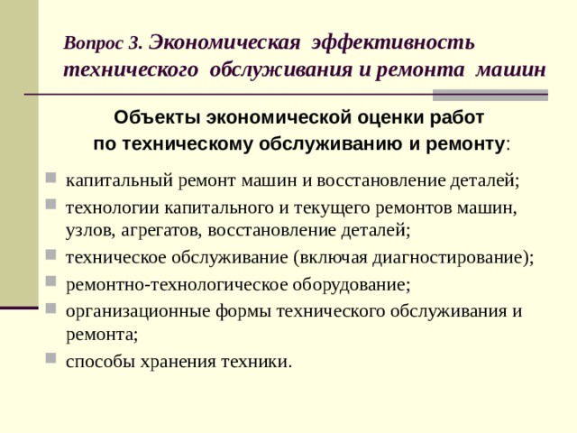 Вопрос 3. Экономическая эффективность  технического обслуживания и ремонта машин Объекты экономической оценки работ по техническому обслуживанию и ремонту : капитальный ремонт машин и восстановление деталей; технологии капитального и текущего ремонтов машин, узлов, агрегатов, восстановление деталей; техническое обслуживание (включая диагностирование); ремонтно-технологическое оборудование; организационные формы технического обслуживания и ремонта; способы хранения техники .  