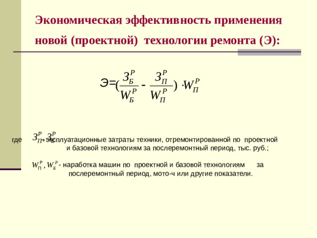 Экономическая эффективность применения новой (проектной) технологии ремонта (Э):    Э= где  - эксплуатационные затраты техники, отремонти­рованной по проектной  и базовой технологиям за послеремонтный период, тыс. руб.;  - наработка машин по проектной и базовой технологи­ям за  послеремонтный период, мото-ч или другие показатели.  