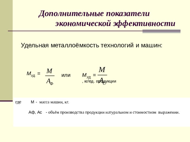 Дополнительные показатели  экономической эффективности Удельная металлоёмкость технологий и машин:       , кг/ед. продукции М УД. =   или М УД. =     где    М - масса машин, кг.  Аф, Ас - объём производства продукции натуральном и стоимостном выражении.  