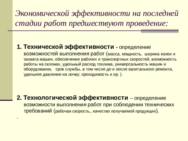 Экономической эффективности на последней стадии работ предшествуют проведение:  1. Технической эффективности -  определение возможностей выполнения работ ( масса, мощность, ширина колеи и захвата машин, обеспечение рабочих и транспортных скоростей, возможность работы на склонах, удельный расход топлива, универсальность машин и оборудования, срок службы, в том числе до и после капитального ремонта, удельное давление на почву; проходимость и пр. ).  2. Технологической эффективности  – определение возможности выполнения работ при соблюдении технических требований ( рабочая скорость,, качество получаемой продукции ). .  