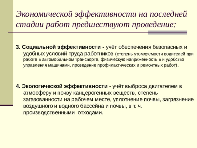 Экономической эффективности на последней стадии работ предшествуют проведение:  3. Социальной эффективности - учёт обеспечения безопасных и удобных условий труда работников ( степень утомляемости водителей при работе в автомобильном транспорте, физическую напряженность в и удобство управления машинами, проведение профилактических и ремонтных работ) . 4. Экологической эффективности - учёт выброса двигателем в атмосферу и почву канцерогенных веществ, степень загазованности на рабочем месте, уплотнение почвы, загрязнение воздушного и водного бассейна и почвы, в т. ч. производственными отходами.  