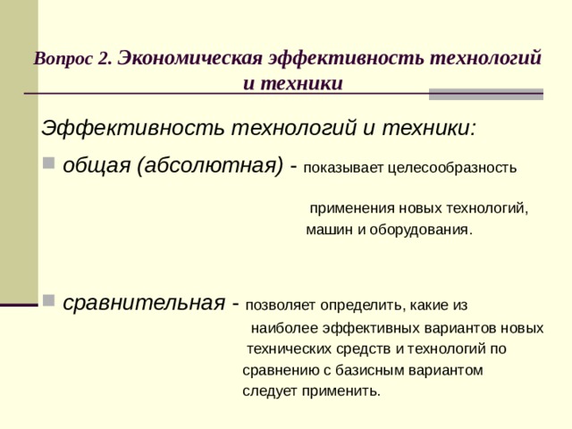  Вопрос 2. Экономическая эффективность технологий  и техники Эффективность технологий и техники:  общая (абсолютная) - показывает целесообразность  применения новых технологий,  машин и оборудования. сравнительная - позволяет определить, какие из  наиболее эффективных вариантов новых  технических средств и технологий по  сравнению с базисным вариантом  следует применить.  