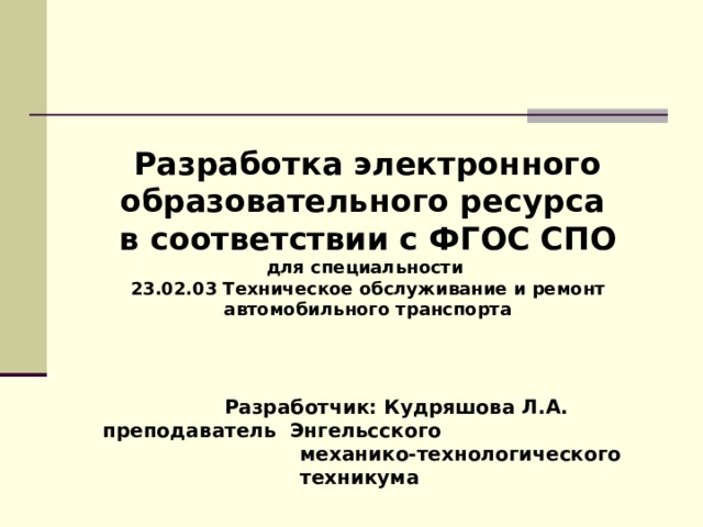  Разработка электронного образовательного ресурса в соответствии с ФГОС СПО для специальности 23.02.03 Техническое обслуживание и ремонт автомобильного транспорта       Разработчик: Кудряшова Л.А.   преподаватель Энгельсского  механико-технологического  техникума  