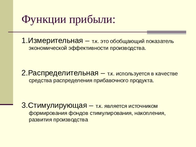 Функции прибыли: 1.Измерительная – т.к. это обобщающий показатель экономической эффективности производства. 2.Распределительная – т.к. используется в качестве средства распределения прибавочного продукта. 3.Стимулирующая – т.к. является источником формирования фондов стимулирования, накопления, развития производства 8 