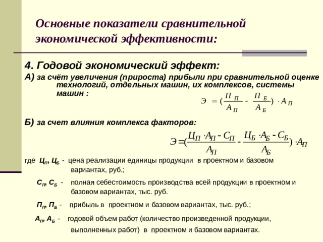 Основные показатели сравнительной экономической эффективности: 4. Годовой экономический эффект: А) за счёт увеличения (прироста) прибыли при сравнительной оценке технологий, отдельных машин, их комплексов, системы машин :    Б) за счет влияния комплекса факторов:    где Ц П , Ц Б  - цена реализации единицы продукции в проектном и базовом  вариантах, руб.;  С П , С Б  - полная себестоимость производства всей продукции в проектном и  базовом вариантах, тыс. руб.  П П , П Б  - прибыль в проектном и базовом вариантах, тыс. руб.;  А П , А Б  - годовой объем работ (количество произведенной продукции,  выполненных работ) в проектном и базовом вариантах.   8 