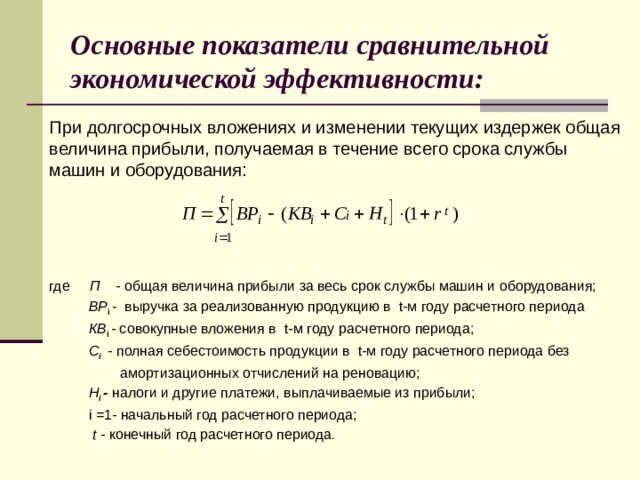 Основные показатели сравнительной экономической эффективности: При долгосрочных вложениях и изменении текущих издержек общая величина прибыли, получаемая в течение всего срока службы машин и оборудования: где П - общая величина прибыли за весь срок службы машин и оборудования;  ВР i - выручка за реализованную продукцию в  t-м году расчетного периода  КB i - совокупные вложения в  t-м году расчетного периода;  С i - полная себестоимость продукции в  t-м году расчетного периода без  амортизационных отчислений на реновацию;  Н i - налоги и другие платежи, выплачиваемые из прибыли;  i  =1- начальный год расчетного периода;  t - конечный год расчетного периода . 8 