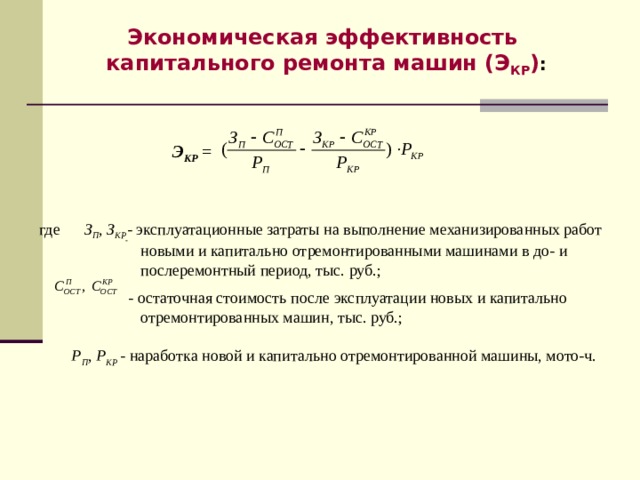  Экономическая эффективность капитального ремонта машин (Э КР ) :     Э КР  = где З П , З КР - эксплуатационные затраты на выполнение механизированных работ  новыми и капитально отремонтированными машинами в до- и  послеремонтный период, тыс. руб.;  - остаточная стоимость после эксплуатации новых и капитально  отремонтированных машин, тыс. руб.;  Р П , Р КР - наработка новой и капитально отремонтированной машины, мото-ч. - 8 