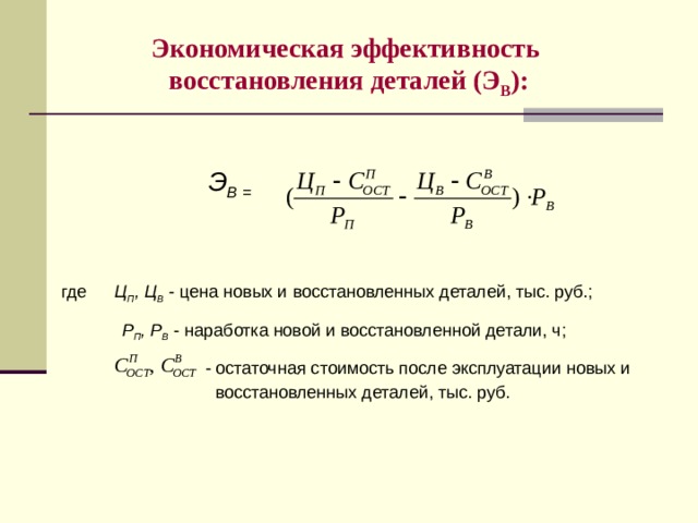 Экономическая эффективность  восстановления деталей (Э В ):   Э В =   где  Ц П , Ц В - цена новых и восстановленных деталей, тыс. руб.;  Р П , Р В - наработка новой и восстановленной детали, ч;  - остаточная стоимость после эксплуатации новых и  восстановленных деталей, тыс. руб. 8 