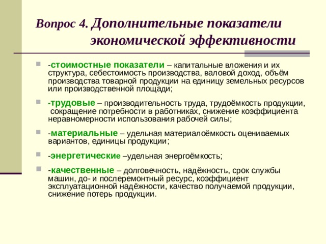 Вопрос 4. Дополнительные показатели  экономической эффективности - стоимостные показатели – капитальные вложения и их структура, себестоимость производства, валовой доход, объём производства товарной продукции на единицу земельных ресурсов или производственной площади; - трудовые – производительность труда, трудоёмкость продукции, сокращение потребности в работниках, снижение коэффициента неравномерности использования рабочей силы; - материальные – удельная материалоёмкость оцениваемых вариантов, единицы продукции; - энергетически е –удельная энергоёмкость; - качественные – долговечность, надёжность, срок службы машин, до- и послеремонтный ресурс, коэффициент эксплуатационной надёжности, качество получаемой продукции, снижение потерь продукции. 8 