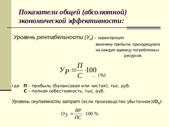 Показатели общей (абсолютной) экономической эффективности:  Уровень рентабельности (У Р ) - характеризует  величину прибыли, приходящуюся  на каждую единицу потребленных  ресурсов.  , (%)  где П – прибыль (балансовая или чистая), тыс. руб.  С – полная себестоимость, тыс. руб.  Уровень окупаемости затрат (если производство убыточное)( О З ):  