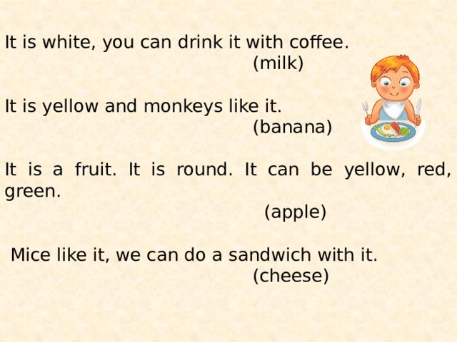 It is white, you can drink it with coffee.  (milk) It is yellow and monkeys like it.  (banana) It is a fruit. It is round. It can be yellow, red, green.  (apple)  Mice like it, we can do a sandwich with it.  (cheese) 