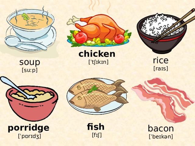 chicken  [ˈtʃɪkɪn] rice [raɪs] soup [suːp] fish  [fɪʃ] porridge  [ˈpɒrɪdʒ] bacon [ˈbeɪkən] 