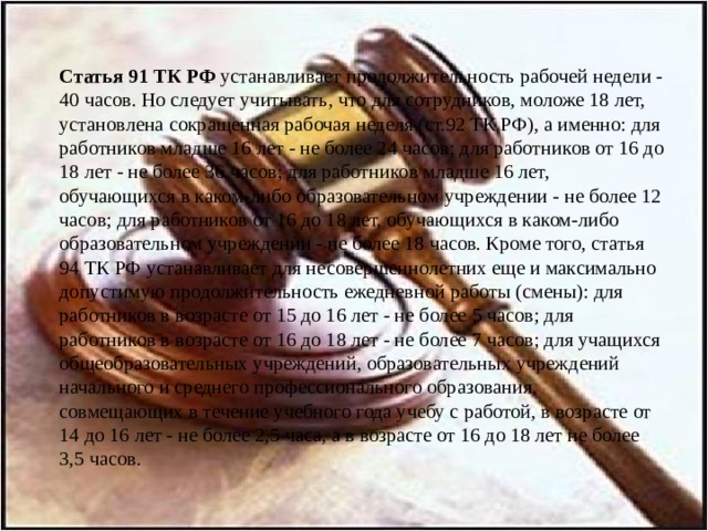  Статья 91 ТК РФ устанавливает продолжительность рабочей недели ‑ 40 часов. Но следует учитывать, что для сотрудников, моложе 18 лет, установлена сокращенная рабочая неделя (ст.92 ТК РФ), а именно: для работников младше 16 лет ‑ не более 24 часов; для работников от 16 до 18 лет ‑ не более 36 часов; для работников младше 16 лет, обучающихся в каком‑либо образовательном учреждении ‑ не более 12 часов; для работников от 16 до 18 лет, обучающихся в каком‑либо образовательном учреждении ‑ не более 18 часов. Кроме того, статья 94 ТК РФ устанавливает для несовершеннолетних еще и максимально допустимую продолжительность ежедневной работы (смены): для работников в возрасте от 15 до 16 лет - не более 5 часов; для работников в возрасте от 16 до 18 лет - не более 7 часов; для учащихся общеобразовательных учреждений, образовательных учреждений начального и среднего профессионального образования, совмещающих в течение учебного года учебу с работой, в возрасте от 14 до 16 лет - не более 2,5 часа, а в возрасте от 16 до 18 лет не более 3,5 часов. 