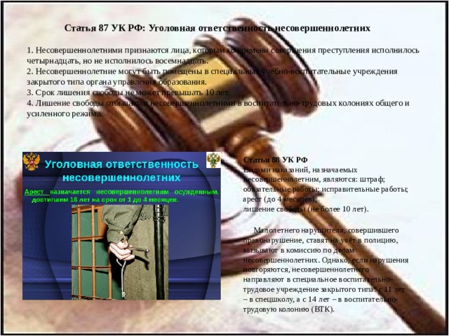  Статья 87 УК РФ: Уголовная ответственность несовершеннолетних   1. Несовершеннолетними признаются лица, которым ко времени совершения преступления исполнилось четырнадцать, но не исполнилось восемнадцать.  2. Несовершеннолетние могут быть помещены в специальные учебно-воспитательные учреждения закрытого типа органа управления образования.  3. Срок лишения свободы не может превышать 10 лет.  4. Лишение свободы отбывается несовершеннолетними в воспитательно-трудовых колониях общего и усиленного режима.   Статья 88 УК РФ  Видами наказаний, назначаемых несовершеннолетним, являются: штраф; обязательные работы; исправительные работы; арест (до 4 месяцев);  лишение свободы (не более 10 лет).    Малолетнего нарушителя, совершившего правонарушение, ставят на учёт в полицию, вызывают в комиссию по делам несовершеннолетних. Однако, если нарушения повторяются, несовершеннолетнего направляют в специальное воспитательно-трудовое учреждение закрытого типа: с 11 лет – в спецшколу, а с 14 лет – в воспитательно-трудовую колонию (ВТК). 