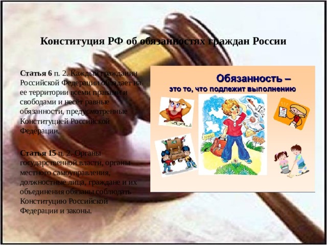 Конституция РФ об обязанностях граждан России   Статья 6 п. 2. Каждый гражданин Российской Федерации обладает на ее территории всеми правами и свободами и несёт равные обязанности, предусмотренные Конституцией Российской Федерации.   Статья 15 п. 2. Органы государственной власти, органы местного самоуправления, должностные лица, граждане и их объединения обязаны соблюдать Конституцию Российской Федерации и законы. 