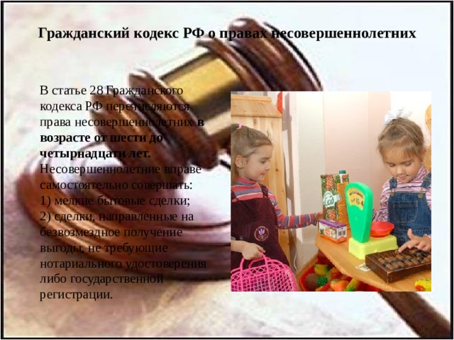 Гражданский кодекс РФ о правах несовершеннолетних  В статье 28 Гражданского кодекса РФ перечисляются права несовершеннолетних в возрасте от шести до четырнадцати лет.  Несовершеннолетние вправе самостоятельно совершать:  1) мелкие бытовые сделки;  2) сделки, направленные на безвозмездное получение выгоды, не требующие нотариального удостоверения либо государственной регистрации. 