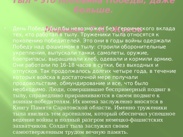   Тыл – это половина Победы, даже больше.  Маршал Г.К. Жуков   День Победы был бы невозможен без героического вклада тех, кто работал в тылу. Труженики тыла относятся к поколению победителей. Это они в годы войны одержали Победу над фашизмом в тылу: строили оборонительные укрепления, выпускали танки, самолеты, оружие, боеприпасы, выращивали хлеб, одевали и кормили армию. Они работали по 16-18 часов в сутки, без выходных и отпусков. Так продолжалось долгих четыре года, в течение которых войска в достаточной мере получали продовольствие, обмундирование и все, что было необходимо. Люди, совершившие беспримерный подвиг в тылу, справедливо приравниваются в своем подвиге к воинам-победителям. Их имена заслуженно вносятся в Книгу Памяти Саратовской области. Именно труженики тыла явились тем арсеналом, который обеспечил успешное ведение войны и полный разгром немецко-фашистских захватчиков. Солдат тыла заслужил своим самоотверженным трудом вечную память. Низкий поклон тем, кто ковал Победу для фронта в тылу. 