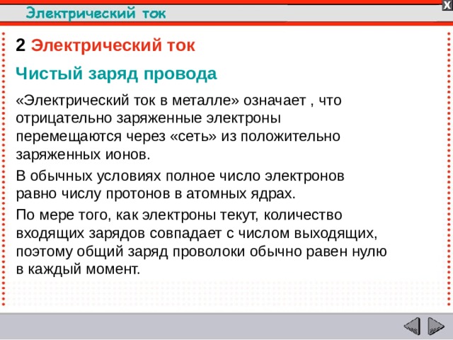 2  Электрический ток Чистый заряд провода «Электрический ток в металле» означает , что отрицательно заряженные электроны перемещаются через «сеть» из положительно заряженных ионов. В обычных условиях полное число электронов равно числу протонов в атомных ядрах. По мере того, как электроны текут, количество входящих зарядов совпадает с числом выходящих, поэтому общий заряд проволоки обычно равен нулю в каждый момент.  