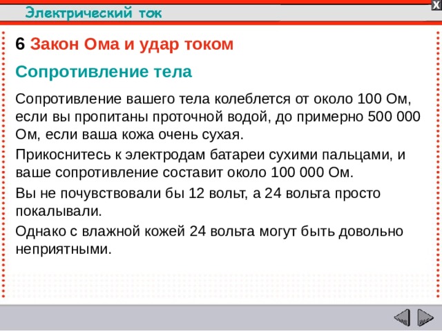 6  Закон Ома и удар током Сопротивление тела Сопротивление вашего тела колеблется от около 100 Ом, если вы пропитаны проточной водой, до примерно 500 000 Ом, если ваша кожа очень сухая. Прикоснитесь к электродам батареи сухими пальцами, и ваше сопротивление составит около 100 000 Ом. Вы не почувствовали бы 12 вольт, а 24 вольта просто покалывали. Однако с влажной кожей 24 вольта могут быть довольно неприятными.  