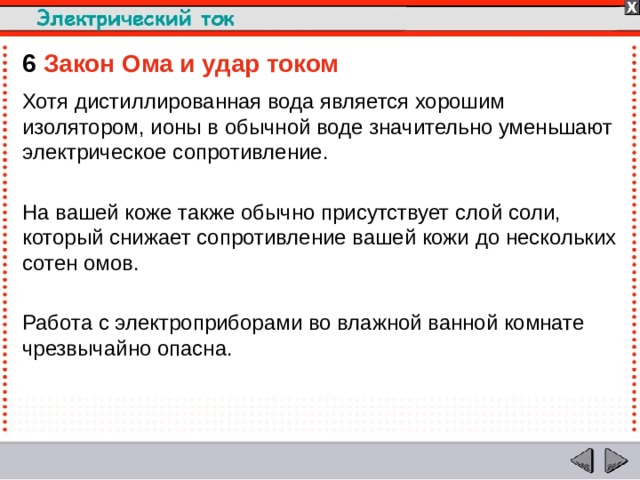 6  Закон Ома и удар током  Хотя дистиллированная вода является хорошим изолятором, ионы в обычной воде значительно уменьшают электрическое сопротивление. На вашей коже также обычно присутствует слой соли, который снижает сопротивление вашей кожи до нескольких сотен омов. Работа с электроприборами во влажной ванной комнате чрезвычайно опасна.  
