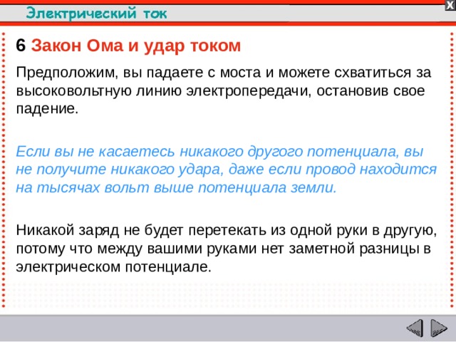 6  Закон Ома и удар током Предположим, вы падаете с моста и можете схватиться за высоковольтную линию электропередачи, остановив свое падение. Если вы не касаетесь никакого другого потенциала, вы не получите никакого удара, даже если провод находится на тысячах вольт выше потенциала земли. Никакой заряд не будет перетекать из одной руки в другую, потому что между вашими руками нет заметной разницы в электрическом потенциале.  