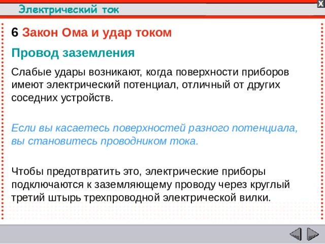 6  Закон Ома и удар током  Провод заземления Слабые удары возникают, когда поверхности приборов имеют электрический потенциал, отличный от других соседних устройств. Если вы касаетесь поверхностей разного потенциала, вы становитесь проводником тока. Чтобы предотвратить это, электрические приборы подключаются к заземляющему проводу через круглый третий штырь трехпроводной электрической вилки.  