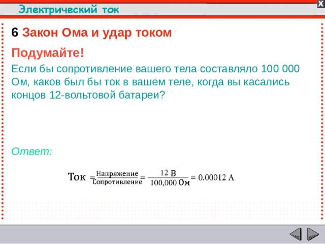 6  Закон Ома и удар током Подумайте! Если бы сопротивление вашего тела составляло 100 000 Ом, каков был бы ток в вашем теле, когда вы касались концов 12-вольтовой батареи?   Ответ:  