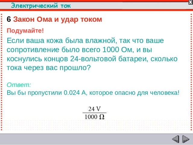 6  Закон Ома и удар током Подумайте! Если ваша кожа была влажной, так что ваше сопротивление было всего 1000 Ом, и вы коснулись концов 24-вольтовой батареи, сколько тока через вас прошло?  Ответ:  Вы бы пропустили 0.024 A, которое опасно для человека!  