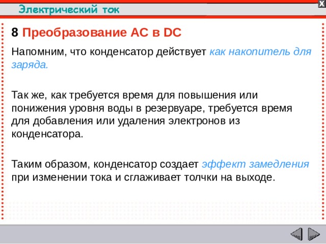 8  Преобразование AC в DC Напомним, что конденсатор действует как накопитель для заряда. Так же, как требуется время для повышения или понижения уровня воды в резервуаре, требуется время для добавления или удаления электронов из конденсатора. Таким образом, конденсатор создает эффект замедления при изменении тока и сглаживает толчки на выходе.  