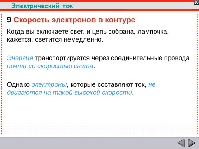 9  Скорость электронов в контуре Когда вы включаете свет, и цепь собрана, лампочка, кажется, светится немедленно. Энергия транспортируется через соединительные провода почти со скоростью света . Однако электроны , которые составляют ток, не двигаются на такой высокой скорости .  