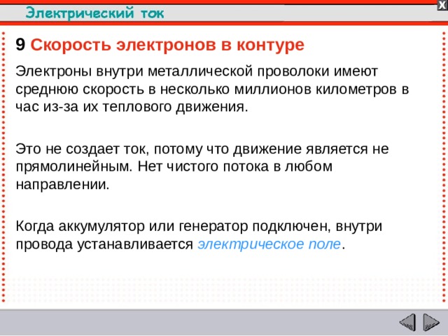9  Скорость электронов в контуре Электроны внутри металлической проволоки имеют среднюю скорость в несколько миллионов километров в час из-за их теплового движения. Это не создает ток, потому что движение является не прямолинейным. Нет чистого потока в любом направлении. Когда аккумулятор или генератор подключен, внутри провода устанавливается электрическое поле .  