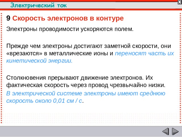 9  Скорость электронов в контуре Электроны проводимости ускоряются полем. Прежде чем электроны достигают заметной скорости, они «врезаются» в металлические ионы и переносят часть их кинетической энергии. Столкновения прерывают движение электронов. Их фактическая скорость через провод чрезвычайно низки. В электрической системе электроны имеют среднюю скорость около 0,01 см / с .  