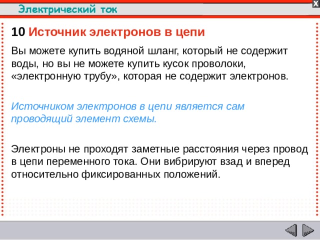 10  Источник электронов в цепи Вы можете купить водяной шланг, который не содержит воды, но вы не можете купить кусок проволоки, «электронную трубу», которая не содержит электронов. Источником электронов в цепи является сам проводящий элемент схемы. Электроны не проходят заметные расстояния через провод в цепи переменного тока. Они вибрируют взад и вперед относительно фиксированных положений.  