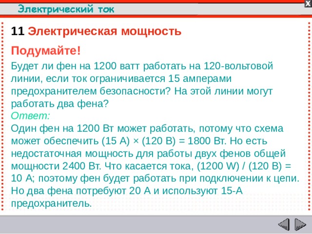 11  Электрическая мощность Подумайте! Будет ли фен на 1200 ватт работать на 120-вольтовой линии, если ток ограничивается 15 амперами предохранителем безопасности? На этой линии могут работать два фена?  Ответ:  Один фен на 1200 Вт может работать, потому что схема может обеспечить (15 А) × (120 В) = 1800 Вт. Но есть недостаточная мощность для работы двух фенов общей мощности 2400 Вт. Что касается тока, (1200 W) / (120 В) = 10 А; поэтому фен будет работать при подключении к цепи. Но два фена потребуют 20 А и используют 15-A предохранитель.  
