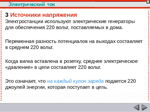 3  Источники напряжения Электростанции используют электрические генераторы для обеспечения 220 вольт, поставляемых в дома. Переменная разность потенциалов на выходах составляет в среднем 220 вольт. Когда вилка вставлена в розетку, среднее электрическое «давление» в цепи составляет 220 вольт. Это означает, что на каждый кулон заряда подается 220 джоулей энергии, которая поступает в цепь.  