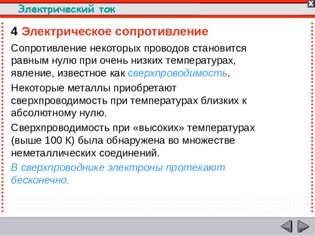 4  Электрическое сопротивление Сопротивление некоторых проводов становится равным нулю при очень низких температурах, явление, известное как сверхпроводимость . Некоторые металлы приобретают сверхпроводимость при температурах близких к абсолютному нулю. Сверхпроводимость при «высоких» температурах (выше 100 К) была обнаружена во множестве неметаллических соединений. В сверхпроводнике электроны протекают бесконечно.  