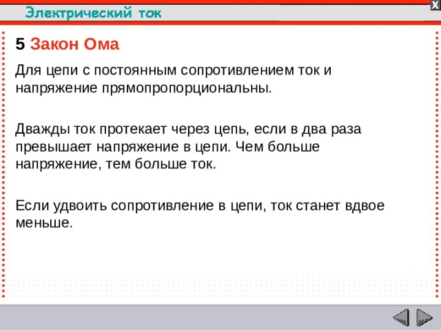 5  Закон Ома Для цепи с постоянным сопротивлением ток и напряжение прямопропорциональны. Дважды ток протекает через цепь, если в два раза превышает напряжение в цепи. Чем больше напряжение, тем больше ток. Если удвоить сопротивление в цепи, ток станет вдвое меньше.  