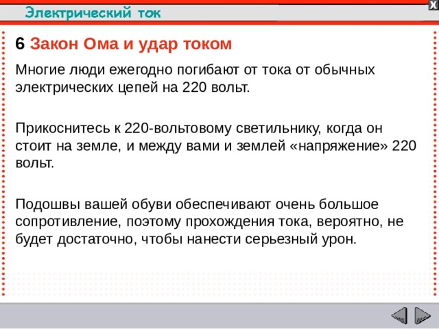 6  Закон Ома и удар током  Многие люди ежегодно погибают от тока от обычных электрических цепей на 220 вольт. Прикоснитесь к 220-вольтовому светильнику, когда он стоит на земле, и между вами и землей «напряжение» 220 вольт. Подошвы вашей обуви обеспечивают очень большое сопротивление, поэтому прохождения тока, вероятно, не будет достаточно, чтобы нанести серьезный урон.  