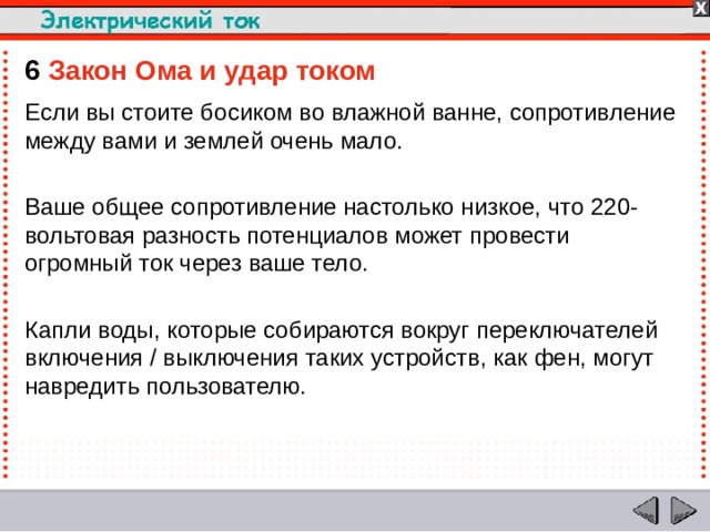 6  Закон Ома и удар током  Если вы стоите босиком во влажной ванне, сопротивление между вами и землей очень мало. Ваше общее сопротивление настолько низкое, что 220-вольтовая разность потенциалов может провести огромный ток через ваше тело. Капли воды, которые собираются вокруг переключателей включения / выключения таких устройств, как фен, могут навредить пользователю.  